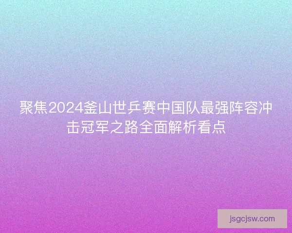 聚焦2024釜山世乒赛中国队最强阵容冲击冠军之路全面解析看点