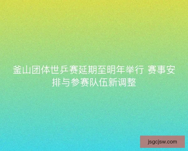 釜山团体世乒赛延期至明年举行 赛事安排与参赛队伍新调整