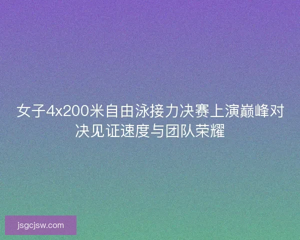 女子4x200米自由泳接力决赛上演巅峰对决见证速度与团队荣耀