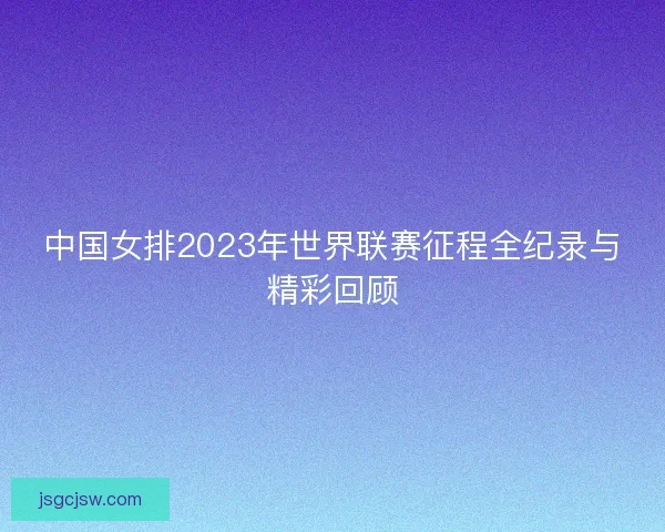 中国女排2023年世界联赛征程全纪录与精彩回顾