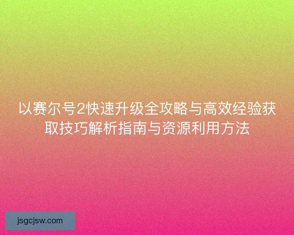 以赛尔号2快速升级全攻略与高效经验获取技巧解析指南与资源利用方法