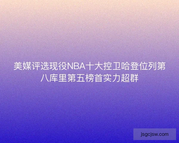 美媒评选现役NBA十大控卫哈登位列第八库里第五榜首实力超群