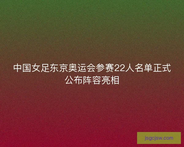 中国女足东京奥运会参赛22人名单正式公布阵容亮相
