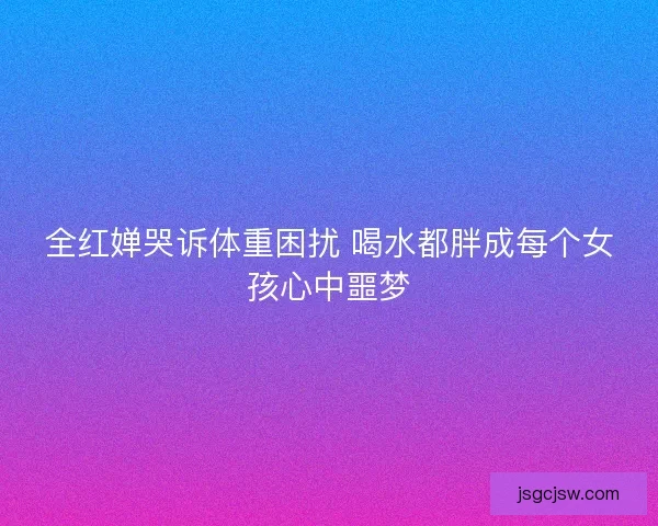 全红婵哭诉体重困扰 喝水都胖成每个女孩心中噩梦
