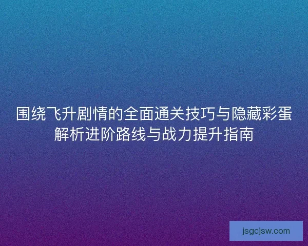 围绕飞升剧情的全面通关技巧与隐藏彩蛋解析进阶路线与战力提升指南